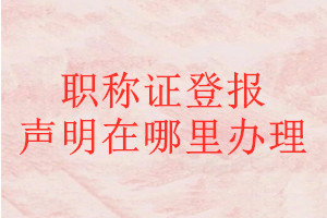 職稱證登報(bào)聲明在哪里辦理