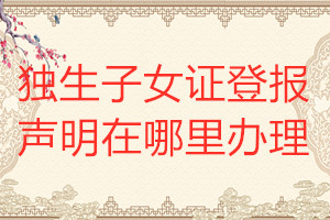 獨生子女證登報聲明在哪里辦理
